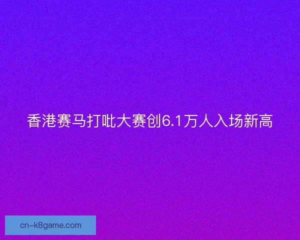 香港赛马打吡大赛创6.1万人入场新高