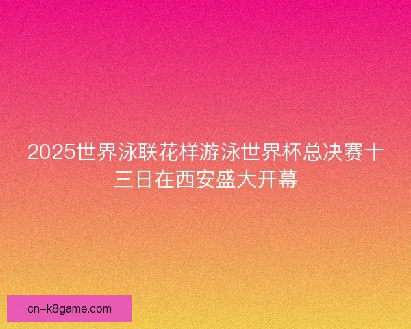 2025世界泳联花样游泳世界杯总决赛十三日在西安盛大开幕