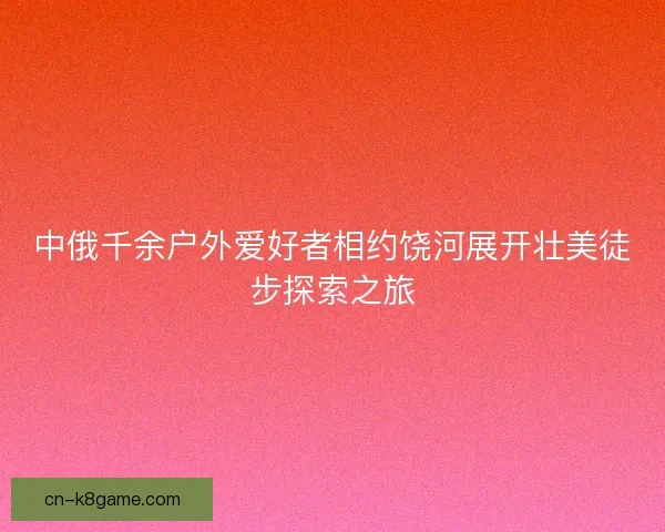 中俄千余户外爱好者相约饶河展开壮美徒步探索之旅
